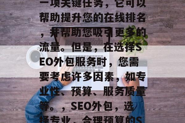 SEO优化网站外包是一项关键任务,它可以帮助提升您的在线排名,并帮助您吸引更多的流量。但是,在选择SEO外包服务时,您需要考虑许多因素,如专业性、预算、服务质量等。,SEO外包,选择专业,合理预算的SEO服务。 SEO优化网站外包是一项关键任务,它可以帮助提升您的在线排名,并帮助您吸引更多的流量。但是,在选择SEO外包服务时,您需要考虑许多因素,如专业性、预算、服务质量等。,SEO外包,选择专业,合理预算的SEO服务。