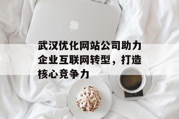 武汉优化网站公司助力企业互联网转型,打造核心竞争力 武汉优化网站公司助力企业互联网转型,打造核心竞争力