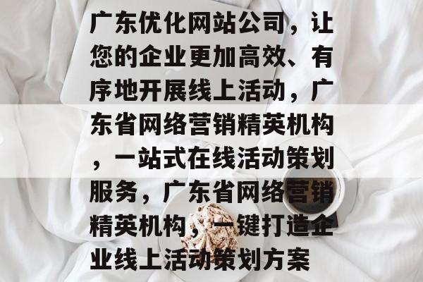 广东优化网站公司,让您的企业更加高效、有序地开展线上活动,广东省网络营销精英机构,一站式在线活动策划服务,广东省网络营销精英机构,一键打造企业线上活动策划方案 广东优化网站公司,让您的企业更加高效、有序地开展线上活动,广东省网络营销精英机构,一站式在线活动策划服务,广东省网络营销精英机构,一键打造企业线上活动策划方案
