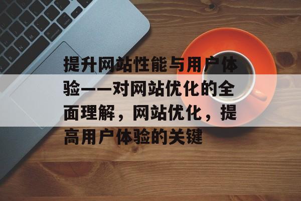 提升网站性能与用户体验——对网站优化的全面理解,网站优化,提高用户体验的关键 提升网站性能与用户体验——对网站优化的全面理解,网站优化,提高用户体验的关键