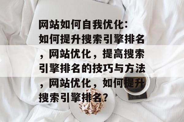 网站如何自我优化: 如何提升搜索引擎排名,网站优化,提高搜索引擎排名的技巧与方法,网站优化,如何提升搜索引擎排名? 网站如何自我优化: 如何提升搜索引擎排名,网站优化,提高搜索引擎排名的技巧与方法,网站优化,如何提升搜索引擎排名?