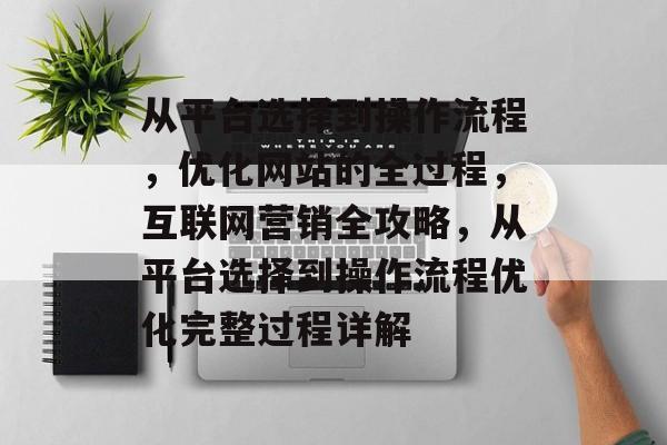 从平台选择到操作流程,优化网站的全过程,互联网营销全攻略,从平台选择到操作流程优化完整过程详解 从平台选择到操作流程,优化网站的全过程,互联网营销全攻略,从平台选择到操作流程优化完整过程详解