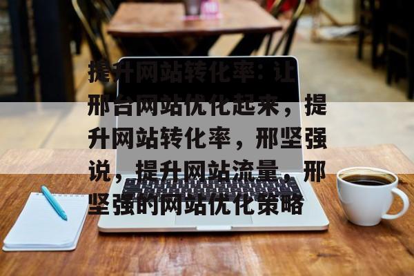 提升网站转化率: 让邢台网站优化起来,提升网站转化率,邢坚强说,提升网站流量,邢坚强的网站优化策略 提升网站转化率: 让邢台网站优化起来,提升网站转化率,邢坚强说,提升网站流量,邢坚强的网站优化策略