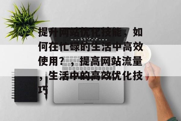 提升网站优化技能,如何在忙碌的生活中高效使用?,提高网站流量,生活中的高效优化技巧 提升网站优化技能,如何在忙碌的生活中高效使用?,提高网站流量,生活中的高效优化技巧