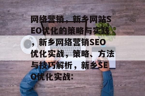 网络营销,新乡网站SEO优化的策略与实践,新乡网络营销SEO优化实战,策略、方法与技巧解析,新乡SEO优化实战: 网络营销,新乡网站SEO优化的策略与实践,新乡网络营销SEO优化实战,策略、方法与技巧解析,新乡SEO优化实战: