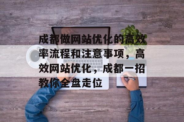 成都做网站优化的高效率流程和注意事项,高效网站优化,成都一招教你全盘走位 成都做网站优化的高效率流程和注意事项,高效网站优化,成都一招教你全盘走位