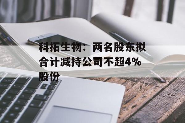 科拓生物:两名股东拟合计减持公司不超4%股份 科拓生物:两名股东拟合计减持公司不超4%股份