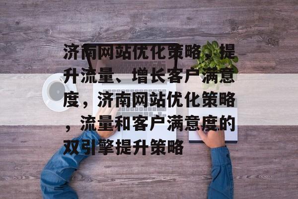 济南网站优化策略,提升流量、增长客户满意度,济南网站优化策略,流量和客户满意度的双引擎提升策略 济南网站优化策略,提升流量、增长客户满意度,济南网站优化策略,流量和客户满意度的双引擎提升策略