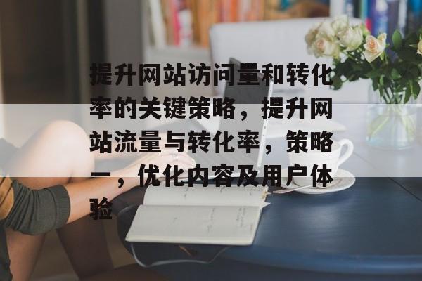 提升网站访问量和转化率的关键策略,提升网站流量与转化率,策略一,优化内容及用户体验 提升网站访问量和转化率的关键策略,提升网站流量与转化率,策略一,优化内容及用户体验