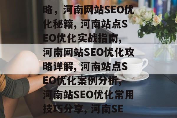 河南网站SEO优化攻略,河南网站SEO优化秘籍, 河南站点SEO优化实战指南, 河南网站SEO优化攻略详解, 河南站点SEO优化案例分析, 河南站SEO优化常用技巧分享, 河南SEO优化实战全攻略 河南网站SEO优化攻略,河南网站SEO优化秘籍, 河南站点SEO优化实战指南, 河南网站SEO优化攻略详解, 河南站点SEO优化案例分析, 河南站SEO优化常用技巧分享, 河南SEO优化实战全攻略