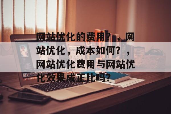 网站优化的费用?,网站优化,成本如何?,网站优化费用与网站优化效果成正比吗? 网站优化的费用?,网站优化,成本如何?,网站优化费用与网站优化效果成正比吗?