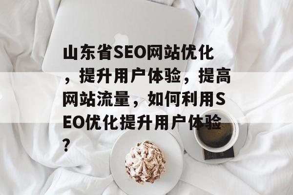 山东省SEO网站优化，提升用户体验，提高网站流量，如何利用SEO优化提升用户体验?