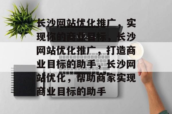 长沙网站优化推广,实现你的商业目标,长沙网站优化推广,打造商业目标的助手,长沙网站优化,帮助商家实现商业目标的助手 长沙网站优化推广,实现你的商业目标,长沙网站优化推广,打造商业目标的助手,长沙网站优化,帮助商家实现商业目标的助手