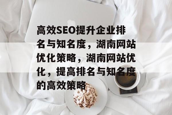 高效SEO提升企业排名与知名度,湖南网站优化策略,湖南网站优化,提高排名与知名度的高效策略 高效SEO提升企业排名与知名度,湖南网站优化策略,湖南网站优化,提高排名与知名度的高效策略