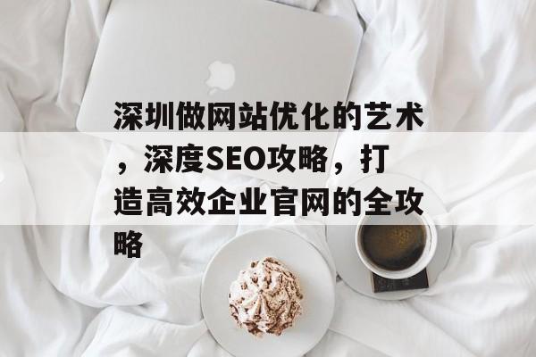 深圳做网站优化的艺术,深度SEO攻略,打造高效企业官网的全攻略 深圳做网站优化的艺术,深度SEO攻略,打造高效企业官网的全攻略