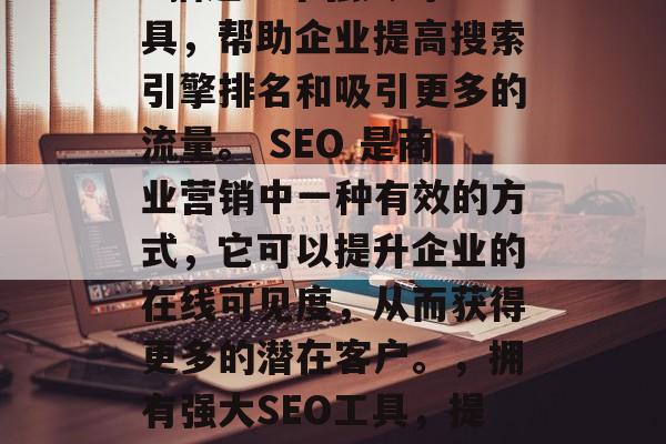 SEO优化公司的网站: 描述一个强大的工具,帮助企业提高搜索引擎排名和吸引更多的流量。 SEO 是商业营销中一种有效的方式,它可以提升企业的在线可见度,从而获得更多的潜在客户。,拥有强大SEO工具,提升企业在线可见度的利器! SEO优化公司的网站: 描述一个强大的工具,帮助企业提高搜索引擎排名和吸引更多的流量。 SEO 是商业营销中一种有效的方式,它可以提升企业的在线可见度,从而获得更多的潜在客户。,拥有强大SEO工具,提升企业在线可见度的利器!