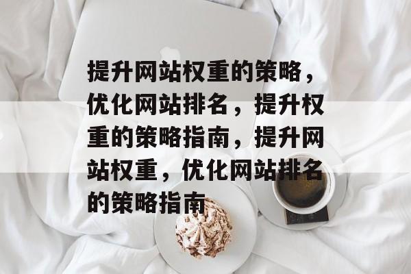 提升网站权重的策略,优化网站排名,提升权重的策略指南,提升网站权重,优化网站排名的策略指南 提升网站权重的策略,优化网站排名,提升权重的策略指南,提升网站权重,优化网站排名的策略指南