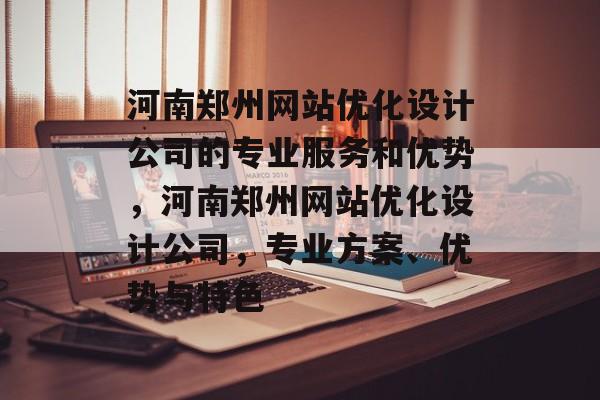 河南郑州网站优化设计公司的专业服务和优势，河南郑州网站优化设计公司，专业方案、优势与特色