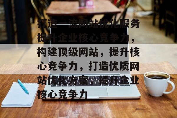 打造一流网站优化服务提升企业核心竞争力,构建顶级网站,提升核心竞争力,打造优质网站优化方案,提升企业核心竞争力 打造一流网站优化服务提升企业核心竞争力,构建顶级网站,提升核心竞争力,打造优质网站优化方案,提升企业核心竞争力
