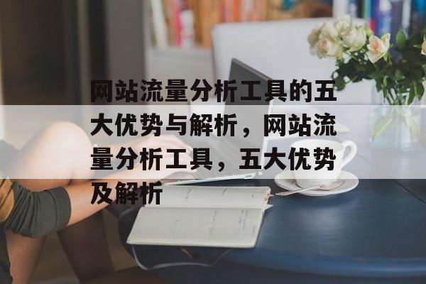 网站流量分析工具的五大优势与解析,网站流量分析工具,五大优势及解析 网站流量分析工具的五大优势与解析,网站流量分析工具,五大优势及解析