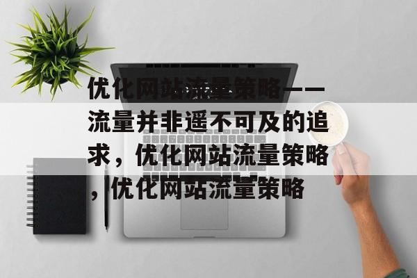 优化网站流量策略——流量并非遥不可及的追求,优化网站流量策略,优化网站流量策略 优化网站流量策略——流量并非遥不可及的追求,优化网站流量策略,优化网站流量策略