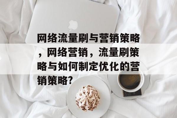 网络流量刷与营销策略,网络营销,流量刷策略与如何制定优化的营销策略? 网络流量刷与营销策略,网络营销,流量刷策略与如何制定优化的营销策略?