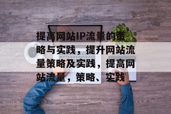 提高网站IP流量的策略与实践,提升网站流量策略及实践,提高网站流量,策略、实践 提高网站IP流量的策略与实践,提升网站流量策略及实践,提高网站流量,策略、实践