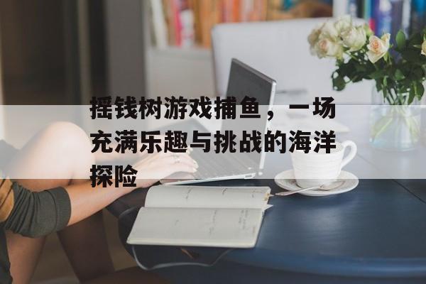 摇钱树游戏捕鱼，一场充满乐趣与挑战的海洋探险