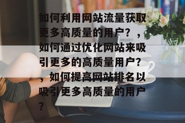 如何利用网站流量获取更多高质量的用户?,如何通过优化网站来吸引更多的高质量用户?,如何提高网站排名以吸引更多高质量的用户? 如何利用网站流量获取更多高质量的用户?,如何通过优化网站来吸引更多的高质量用户?,如何提高网站排名以吸引更多高质量的用户?