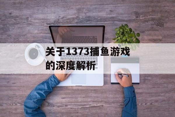 关于1373捕鱼游戏的深度解析 关于1373捕鱼游戏的深度解析