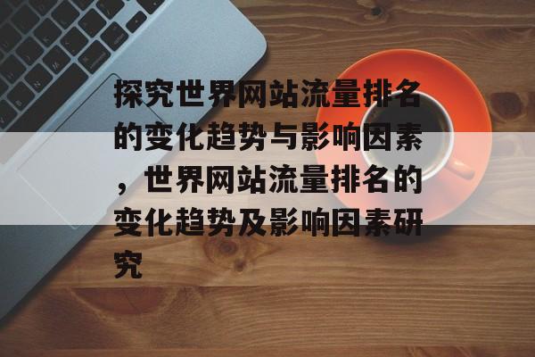 探究世界网站流量排名的变化趋势与影响因素,世界网站流量排名的变化趋势及影响因素研究 探究世界网站流量排名的变化趋势与影响因素,世界网站流量排名的变化趋势及影响因素研究