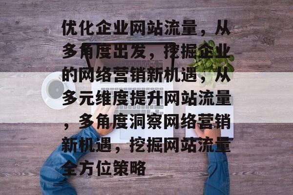 优化企业网站流量,从多角度出发,挖掘企业的网络营销新机遇,从多元维度提升网站流量,多角度洞察网络营销新机遇,挖掘网站流量全方位策略 优化企业网站流量,从多角度出发,挖掘企业的网络营销新机遇,从多元维度提升网站流量,多角度洞察网络营销新机遇,挖掘网站流量全方位策略