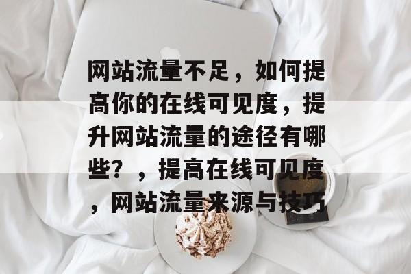 网站流量不足,如何提高你的在线可见度,提升网站流量的途径有哪些?,提高在线可见度,网站流量来源与技巧 网站流量不足,如何提高你的在线可见度,提升网站流量的途径有哪些?,提高在线可见度,网站流量来源与技巧