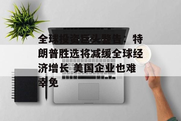 全球投资巨头警告:特朗普胜选将减缓全球经济增长 美国企业也难幸免 全球投资巨头警告:特朗普胜选将减缓全球经济增长 美国企业也难幸免