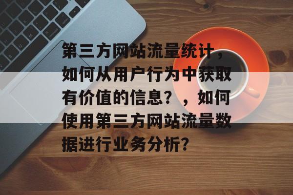 第三方网站流量统计,如何从用户行为中获取有价值的信息?,如何使用第三方网站流量数据进行业务分析? 第三方网站流量统计,如何从用户行为中获取有价值的信息?,如何使用第三方网站流量数据进行业务分析?