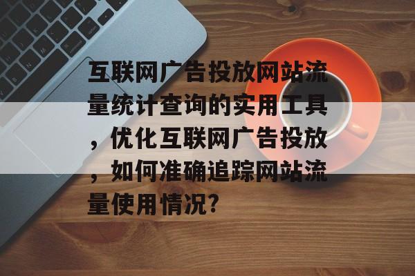 互联网广告投放网站流量统计查询的实用工具,优化互联网广告投放,如何准确追踪网站流量使用情况? 互联网广告投放网站流量统计查询的实用工具,优化互联网广告投放,如何准确追踪网站流量使用情况?