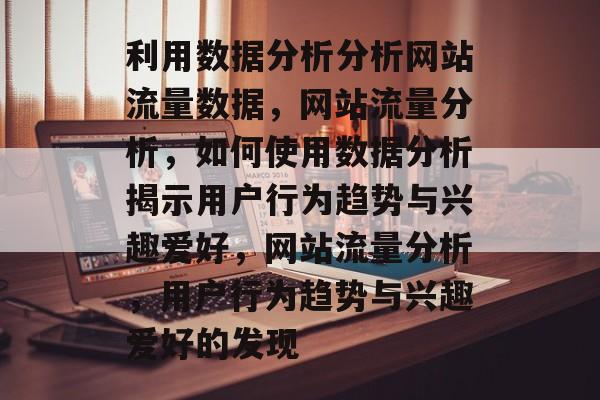 利用数据分析分析网站流量数据,网站流量分析,如何使用数据分析揭示用户行为趋势与兴趣爱好,网站流量分析,用户行为趋势与兴趣爱好的发现 利用数据分析分析网站流量数据,网站流量分析,如何使用数据分析揭示用户行为趋势与兴趣爱好,网站流量分析,用户行为趋势与兴趣爱好的发现