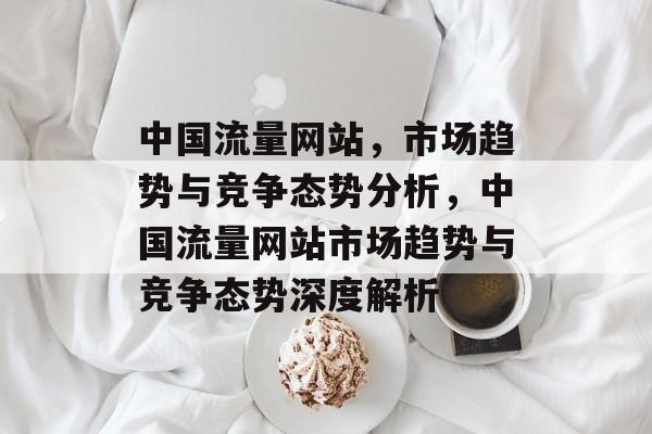 中国流量网站,市场趋势与竞争态势分析,中国流量网站市场趋势与竞争态势深度解析 中国流量网站,市场趋势与竞争态势分析,中国流量网站市场趋势与竞争态势深度解析