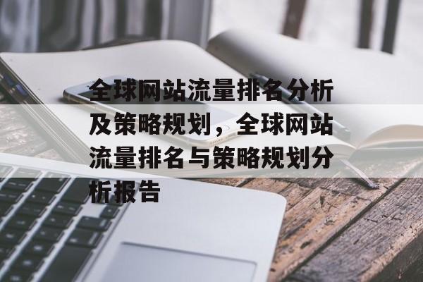 全球网站流量排名分析及策略规划,全球网站流量排名与策略规划分析报告 全球网站流量排名分析及策略规划,全球网站流量排名与策略规划分析报告