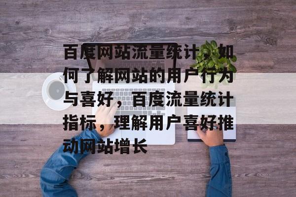 百度网站流量统计,如何了解网站的用户行为与喜好,百度流量统计指标,理解用户喜好推动网站增长 百度网站流量统计,如何了解网站的用户行为与喜好,百度流量统计指标,理解用户喜好推动网站增长