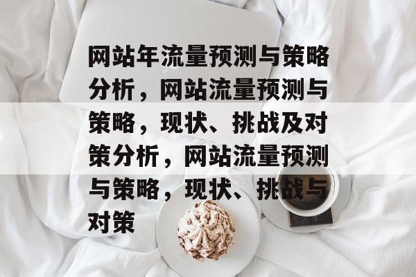 网站年流量预测与策略分析,网站流量预测与策略,现状、挑战及对策分析,网站流量预测与策略,现状、挑战与对策 网站年流量预测与策略分析,网站流量预测与策略,现状、挑战及对策分析,网站流量预测与策略,现状、挑战与对策