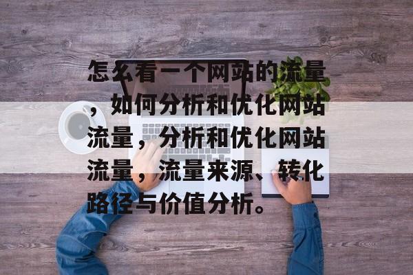 怎么看一个网站的流量,如何分析和优化网站流量,分析和优化网站流量,流量来源、转化路径与价值分析。 怎么看一个网站的流量,如何分析和优化网站流量,分析和优化网站流量,流量来源、转化路径与价值分析。