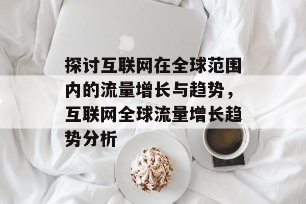 探讨互联网在全球范围内的流量增长与趋势,互联网全球流量增长趋势分析 探讨互联网在全球范围内的流量增长与趋势,互联网全球流量增长趋势分析