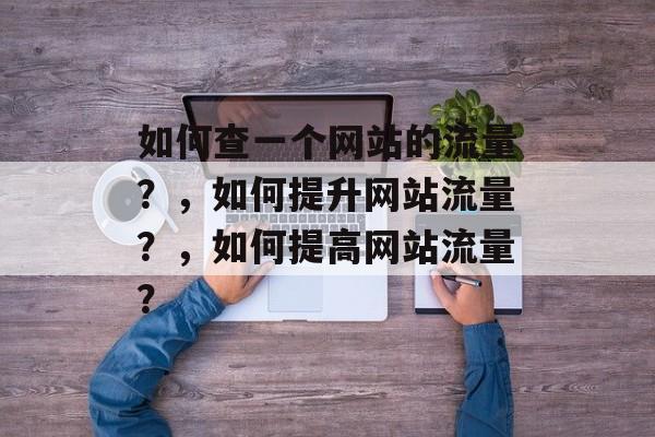 如何查一个网站的流量?,如何提升网站流量?,如何提高网站流量? 如何查一个网站的流量?,如何提升网站流量?,如何提高网站流量?