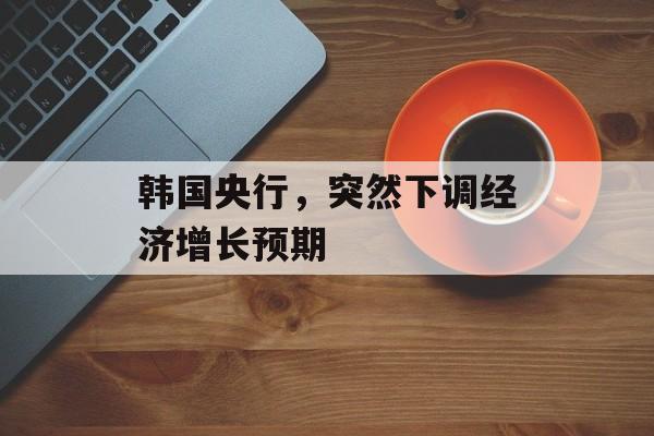 韩国央行，突然下调经济增长预期