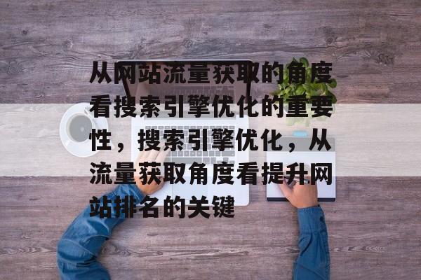 从网站流量获取的角度看搜索引擎优化的重要性，搜索引擎优化，从流量获取角度看提升网站排名的关键