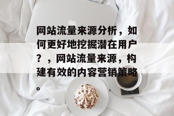 网站流量来源分析,如何更好地挖掘潜在用户?,网站流量来源,构建有效的内容营销策略。 网站流量来源分析,如何更好地挖掘潜在用户?,网站流量来源,构建有效的内容营销策略。
