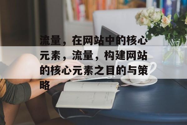 流量,在网站中的核心元素,流量,构建网站的核心元素之目的与策略 流量,在网站中的核心元素,流量,构建网站的核心元素之目的与策略