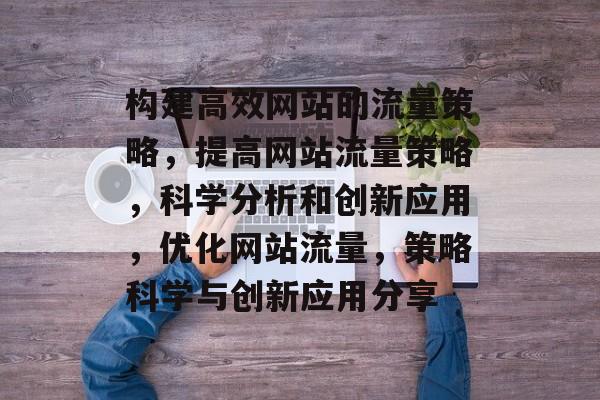 构建高效网站的流量策略，提高网站流量策略，科学分析和创新应用，优化网站流量，策略科学与创新应用分享