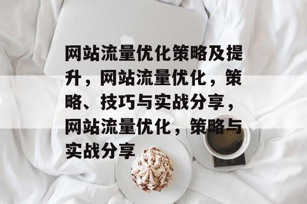 网站流量优化策略及提升,网站流量优化,策略、技巧与实战分享,网站流量优化,策略与实战分享 网站流量优化策略及提升,网站流量优化,策略、技巧与实战分享,网站流量优化,策略与实战分享